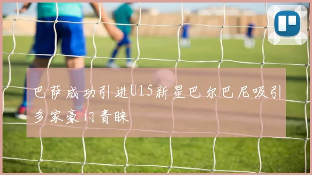 巴萨成功引进U15新星巴尔巴尼吸引多家豪门青睐