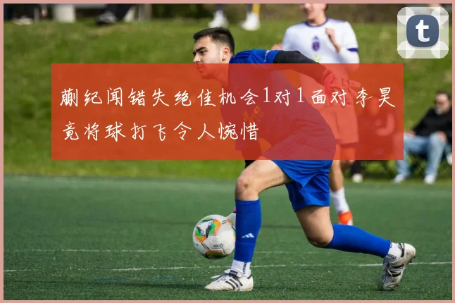 蒯纪闻错失绝佳机会1对1面对李昊竟将球打飞令人惋惜
