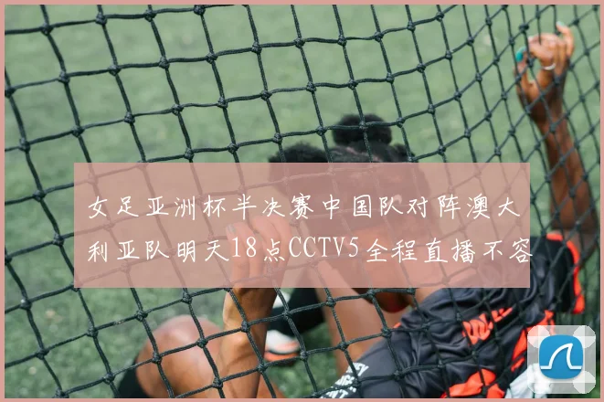 女足亚洲杯半决赛中国队对阵澳大利亚队明天18点CCTV5全程直播不容错过