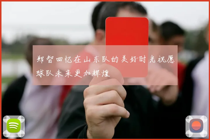 郑智回忆在山东队的美好时光祝愿球队未来更加辉煌