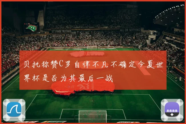 贝托称赞C罗自律不凡不确定今夏世界杯是否为其最后一战