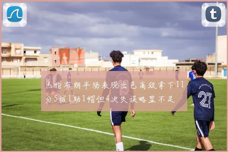 杰伦布朗半场表现出色高效拿下11分5板1助1帽但4次失误略显不足