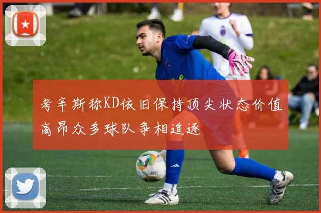 考辛斯称KD依旧保持顶尖状态价值高昂众多球队争相追逐