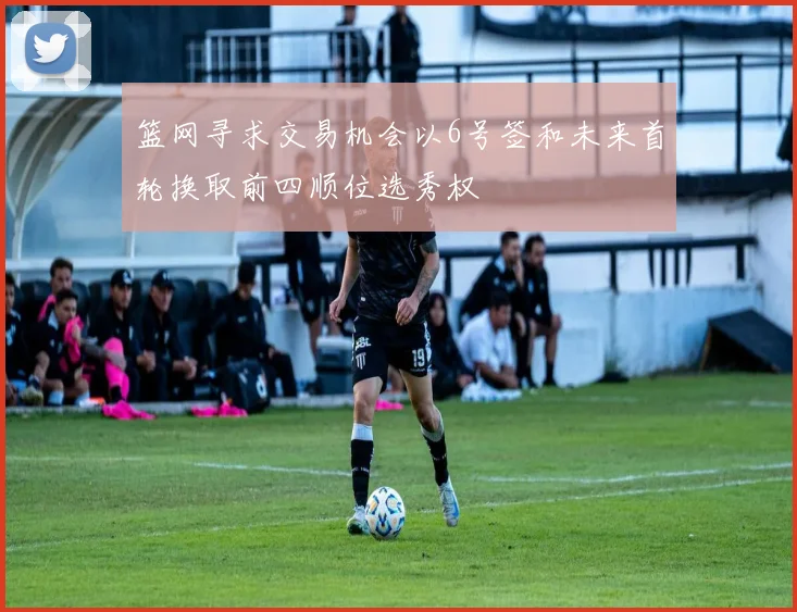 篮网寻求交易机会以6号签和未来首轮换取前四顺位选秀权