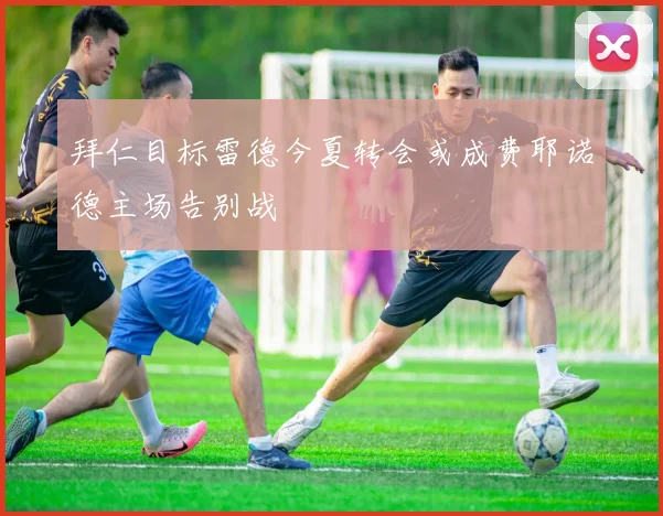 拜仁目标雷德今夏转会或成费耶诺德主场告别战