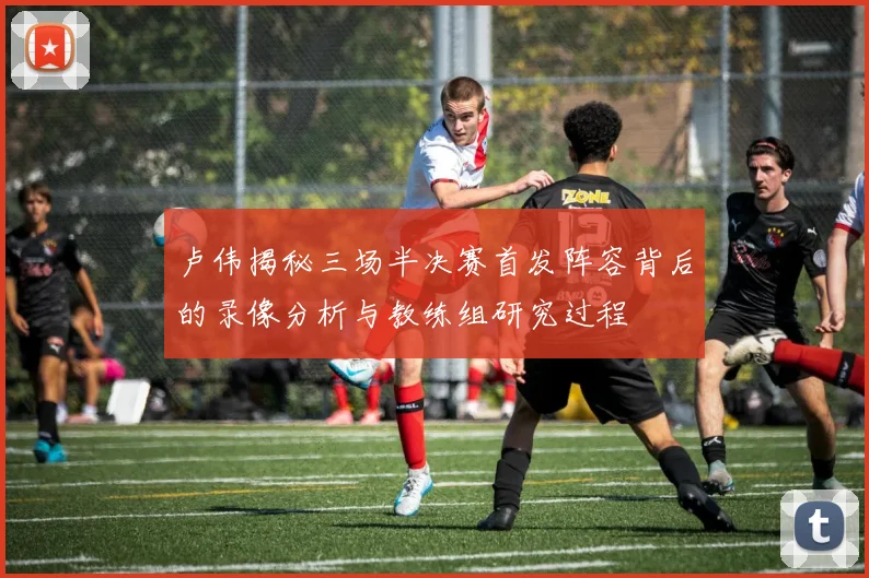 卢伟揭秘三场半决赛首发阵容背后的录像分析与教练组研究过程