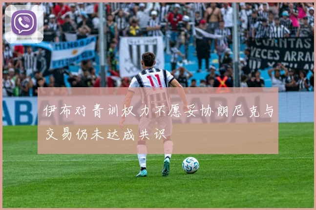 伊布对青训权力不愿妥协朗尼克与交易仍未达成共识