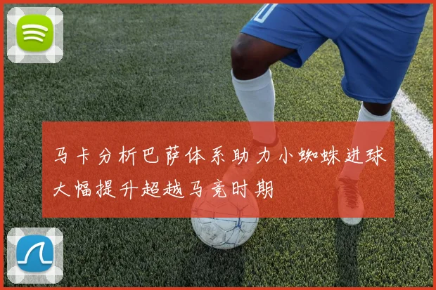 马卡分析巴萨体系助力小蜘蛛进球大幅提升超越马竞时期