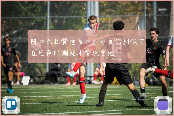 阿尔巴称赞迪马尔科与自己相似曾在巴萨时期就非常欣赏他