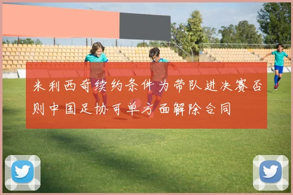 米利西奇续约条件为带队进决赛否则中国足协可单方面解除合同