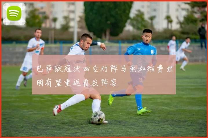 巴萨欧冠次回合对阵马竞加维费尔明有望重返首发阵容