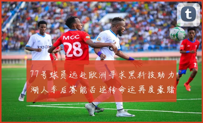 77号球员远赴欧洲寻求黑科技助力湖人季后赛能否逆转命运再度豪赌