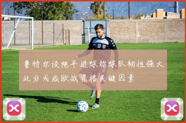 鲁特尔谈绝平进球称球队韧性强大此分或成欧战资格关键因素