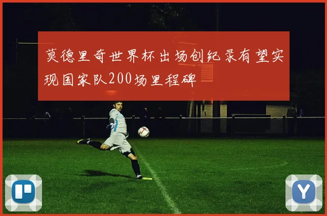 莫德里奇世界杯出场创纪录有望实现国家队200场里程碑