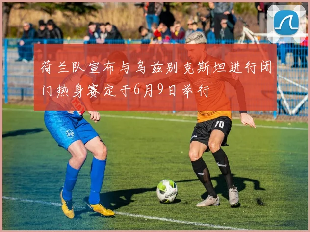 荷兰队宣布与乌兹别克斯坦进行闭门热身赛定于6月9日举行