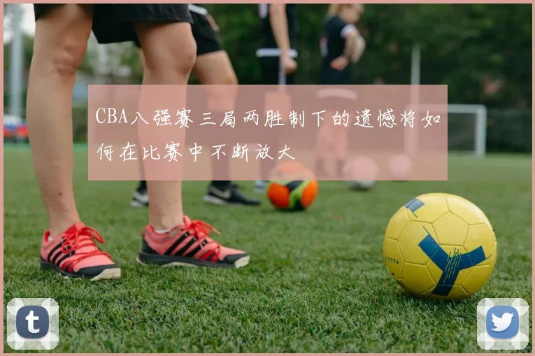 CBA八强赛三局两胜制下的遗憾将如何在比赛中不断放大