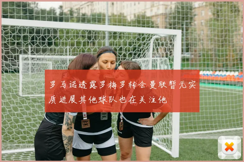 罗马诺透露罗梅罗转会曼联暂无实质进展其他球队也在关注他