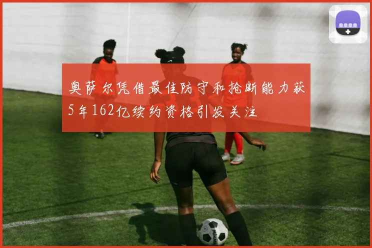 奥萨尔凭借最佳防守和抢断能力获5年162亿续约资格引发关注