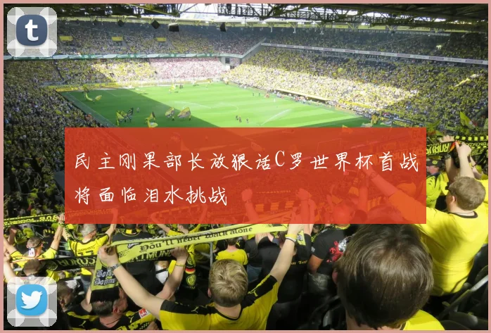 民主刚果部长放狠话C罗世界杯首战将面临泪水挑战