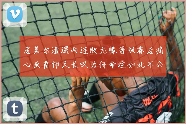 居莱尔遭遇两连败无缘晋级赛后痛心疾首仰天长叹为何命运如此不公