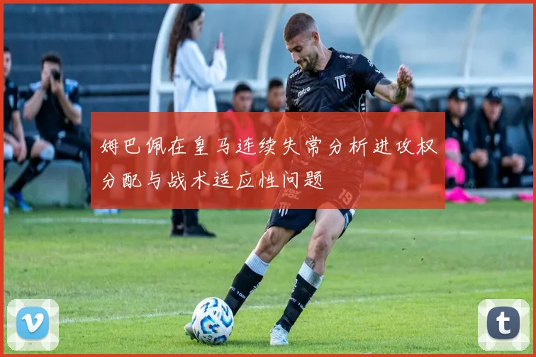姆巴佩在皇马连续失常分析进攻权分配与战术适应性问题