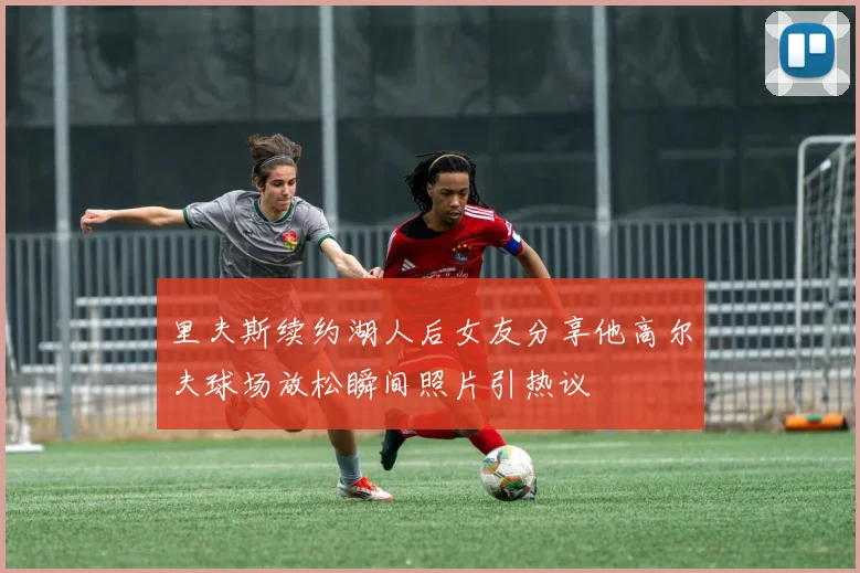 里夫斯续约湖人后女友分享他高尔夫球场放松瞬间照片引热议